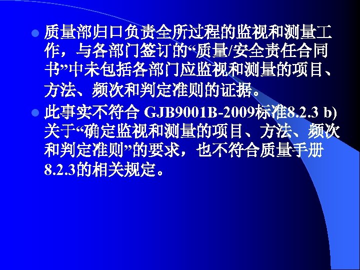 l 质量部归口负责全所过程的监视和测量 作，与各部门签订的“质量/安全责任合同 书”中未包括各部门应监视和测量的项目、 方法、频次和判定准则的证据。 l 此事实不符合 GJB 9001 B-2009标准8. 2. 3 b) 关于“确定监视和测量的项目、方法、频次