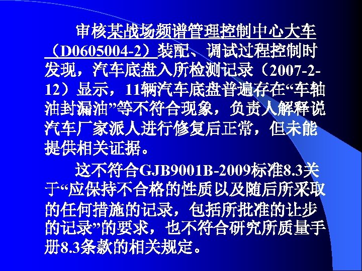 审核某战场频谱管理控制中心大车 （D 0605004 -2）装配、调试过程控制时 发现，汽车底盘入所检测记录（2007 -212）显示，11辆汽车底盘普遍存在“车轴 油封漏油”等不符合现象，负责人解释说 汽车厂家派人进行修复后正常，但未能 提供相关证据。 这不符合GJB 9001 B-2009标准8. 3关 于“应保持不合格的性质以及随后所采取