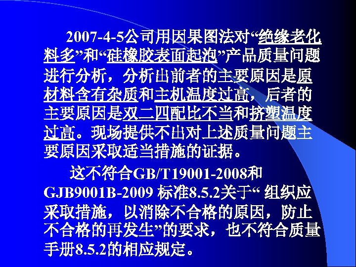 2007 -4 -5公司用因果图法对“绝缘老化 料多”和“硅橡胶表面起泡”产品质量问题 进行分析，分析出前者的主要原因是原 材料含有杂质和主机温度过高，后者的 主要原因是双二四配比不当和挤塑温度 过高。现场提供不出对上述质量问题主 要原因采取适当措施的证据。 这不符合GB/T 19001 -2008和 GJB 9001