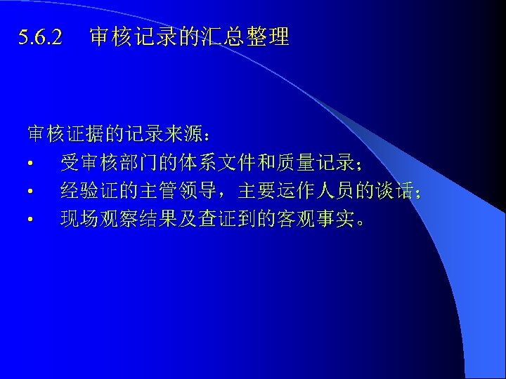 5. 6. 2 审核记录的汇总整理 审核证据的记录来源： • 受审核部门的体系文件和质量记录； • 经验证的主管领导，主要运作人员的谈话； • 现场观察结果及查证到的客观事实。 