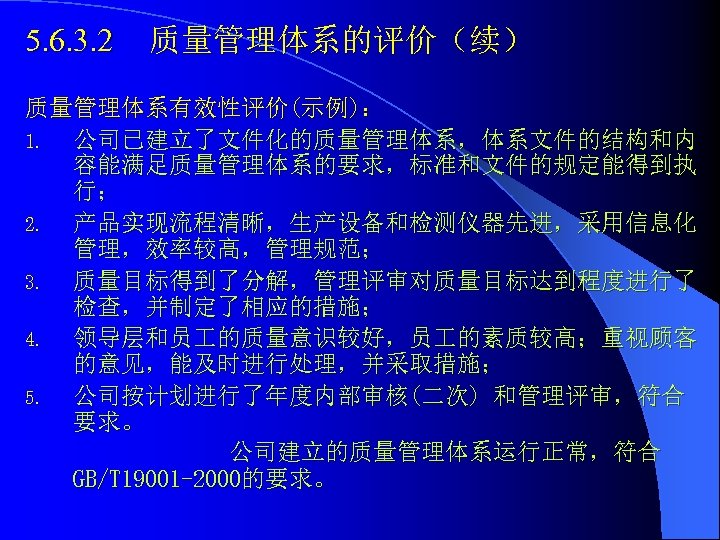 5. 6. 3. 2 质量管理体系的评价（续） 质量管理体系有效性评价(示例)： 1. 公司已建立了文件化的质量管理体系，体系文件的结构和内 容能满足质量管理体系的要求，标准和文件的规定能得到执 行； 2. 产品实现流程清晰，生产设备和检测仪器先进，采用信息化 管理，效率较高，管理规范； 3.