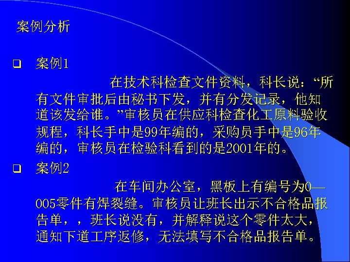 案例分析 q 案例1 在技术科检查文件资料，科长说：“所 有文件审批后由秘书下发，并有分发记录，他知 道该发给谁。”审核员在供应科检查化 原料验收 规程，科长手中是 99年编的，采购员手中是 96年 编的，审核员在检验科看到的是 2001年的。 q 案例2