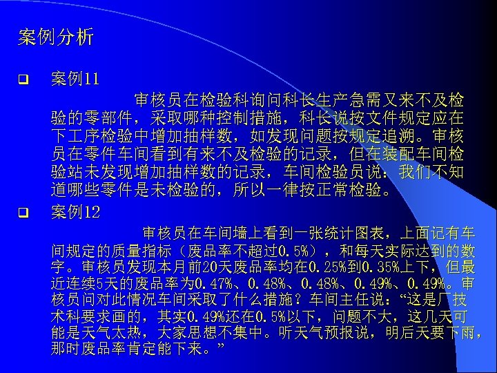 案例分析 q 案例11 q 审核员在检验科询问科长生产急需又来不及检 验的零部件，采取哪种控制措施，科长说按文件规定应在 下 序检验中增加抽样数，如发现问题按规定追溯。审核 员在零件车间看到有来不及检验的记录，但在装配车间检 验站未发现增加抽样数的记录，车间检验员说：我们不知 道哪些零件是未检验的，所以一律按正常检验。 案例12 审核员在车间墙上看到一张统计图表，上面记有车 间规定的质量指标（废品率不超过0.