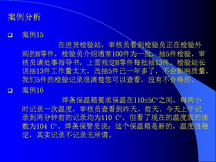 案例分析 q 案例15 q 在进货检验站，审核员看到检验员正在检验外 购的H零件，检验员介绍通常 100件为一批，抽 5件检验，审 核员请处事指导书，上面规定H零件每批抽 13件。检验站长 说抽 13件 作量太大，改抽 5件已一年多了，不会影响质量，
