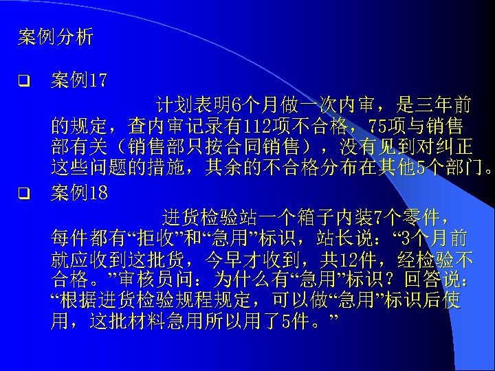 案例分析 q 案例17 计划表明6个月做一次内审，是三年前 的规定，查内审记录有112项不合格，75项与销售 部有关（销售部只按合同销售），没有见到对纠正 这些问题的措施，其余的不合格分布在其他 5个部门。 q 案例18 进货检验站一个箱子内装7个零件， 每件都有“拒收”和“急用”标识，站长说：“ 3个月前 就应收到这批货，今早才收到，共