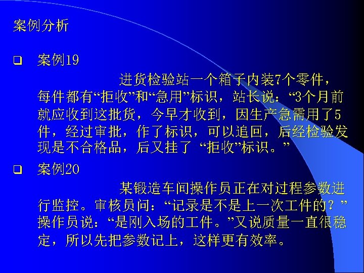 案例分析 q 案例19 进货检验站一个箱子内装7个零件， 每件都有“拒收”和“急用”标识，站长说：“ 3个月前 就应收到这批货，今早才收到，因生产急需用了5 件，经过审批，作了标识，可以追回，后经检验发 现是不合格品，后又挂了 “拒收”标识。” q 案例20 某锻造车间操作员正在对过程参数进 行监控。审核员问：“记录是不是上一次