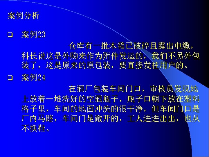 案例分析 q 案例23 仓库有一批木箱已破碎且露出电缆， 科长说这是外购来作为附件发运的，我们不另外包 装了，这是原来的原包装，要直接发往用户的。 q 案例24 在酒厂包装车间门口，审核员发现地 上放着一堆洗好的空酒瓶子，瓶子口朝下放在塑料 格子里，车间的地面冲洗的很干净，但车间门口是 厂内马路，车间门是敞开的， 人进进出出，也从 不换鞋。