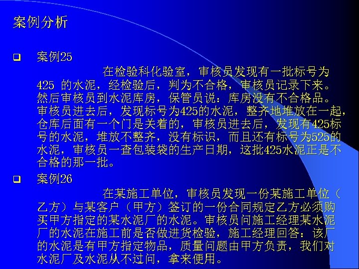 案例分析 q q 案例25 在检验科化验室，审核员发现有一批标号为 425 的水泥，经检验后，判为不合格，审核员记录下来。 然后审核员到水泥库房，保管员说：库房没有不合格品。 审核员进去后，发现标号为 425的水泥，整齐地堆放在一起， 仓库后面有一个门是关着的，审核员进去后，发现有425标 号的水泥，堆放不整齐，没有标识，而且还有标号为 525的 水泥，审核员一查包装袋的生产日期，这批