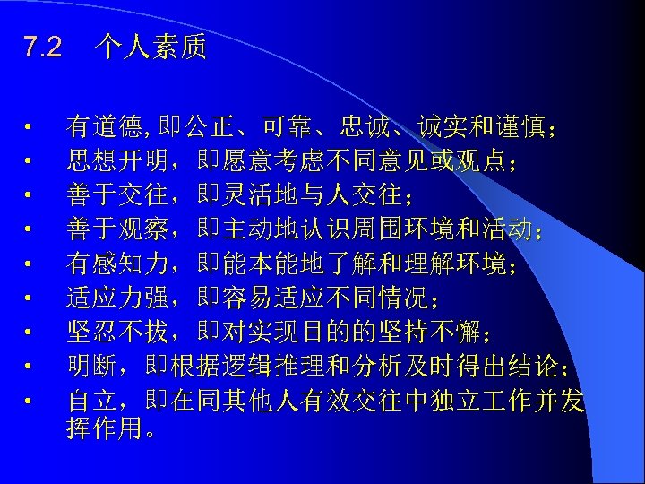 7. 2 • • • 个人素质 有道德, 即公正、可靠、忠诚、诚实和谨慎； 思想开明，即愿意考虑不同意见或观点； 善于交往，即灵活地与人交往； 善于观察，即主动地认识周围环境和活动； 有感知力，即能本能地了解和理解环境； 适应力强，即容易适应不同情况； 坚忍不拔，即对实现目的的坚持不懈；
