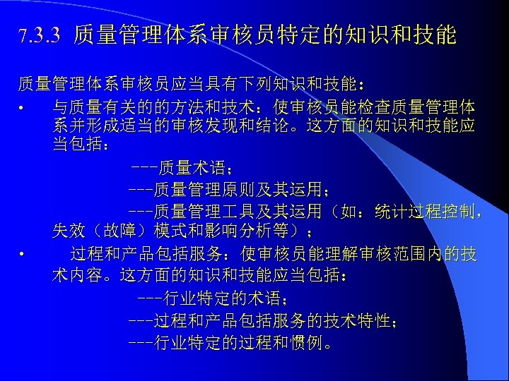 7. 3. 3 质量管理体系审核员特定的知识和技能 质量管理体系审核员应当具有下列知识和技能： • 与质量有关的的方法和技术：使审核员能检查质量管理体 系并形成适当的审核发现和结论。这方面的知识和技能应 当包括： ---质量术语； ---质量管理原则及其运用； ---质量管理 具及其运用（如：统计过程控制， 失效（故障）模式和影响分析等）；