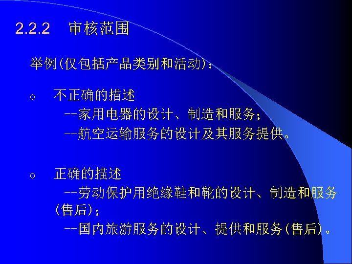 2. 2. 2 审核范围 举例(仅包括产品类别和活动)： o 不正确的描述 --家用电器的设计、制造和服务； --航空运输服务的设计及其服务提供。 o 正确的描述 --劳动保护用绝缘鞋和靴的设计、制造和服务 (售后)； --国内旅游服务的设计、提供和服务(售后)。