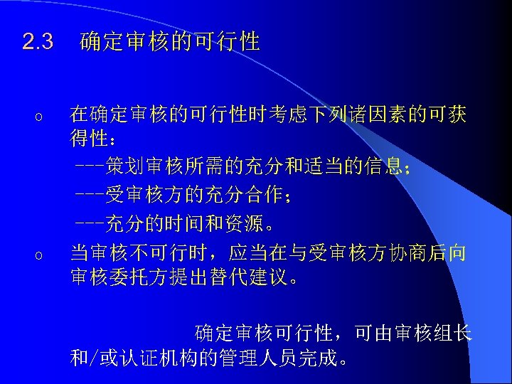 2. 3 o o 确定审核的可行性 在确定审核的可行性时考虑下列诸因素的可获 得性： ---策划审核所需的充分和适当的信息； ---受审核方的充分合作； ---充分的时间和资源。 当审核不可行时，应当在与受审核方协商后向 审核委托方提出替代建议。 确定审核可行性，可由审核组长 和/或认证机构的管理人员完成。