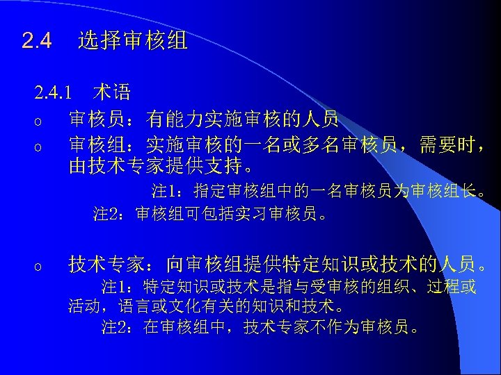 2. 4 选择审核组 2. 4. 1 术语 o 审核员：有能力实施审核的人员 o 审核组：实施审核的一名或多名审核员，需要时， 由技术专家提供支持。 注 1：指定审核组中的一名审核员为审核组长。
