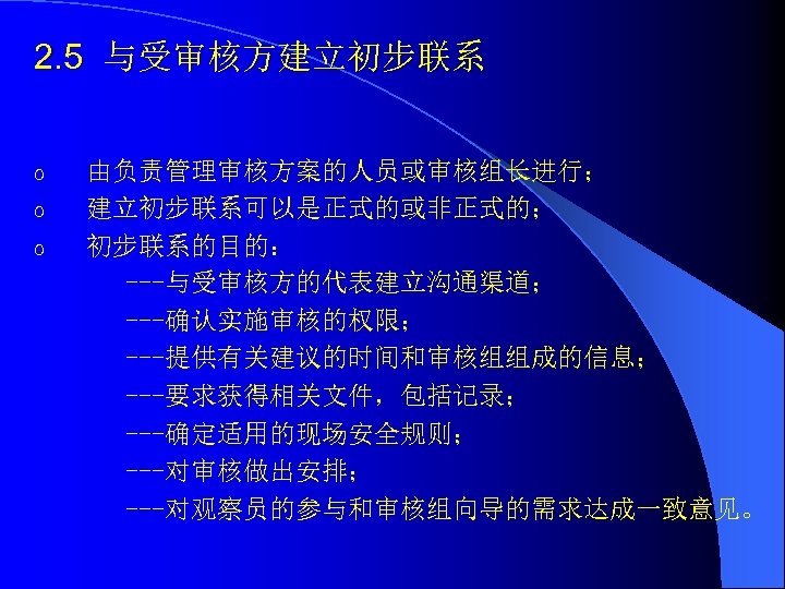 2. 5 与受审核方建立初步联系 o o o 由负责管理审核方案的人员或审核组长进行； 建立初步联系可以是正式的或非正式的； 初步联系的目的： ---与受审核方的代表建立沟通渠道； ---确认实施审核的权限； ---提供有关建议的时间和审核组组成的信息； ---要求获得相关文件，包括记录； ---确定适用的现场安全规则；