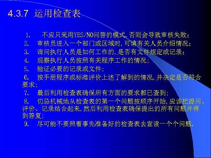4. 3. 7 运用检查表 1. 不应只采用YES/NO问答的模式, 否则会导致审核失败； 2. 审核员进入一个部门或区域时, 可请有关人员介绍情况； 3. 询问执行人员是如何 作的, 是否有文件规定或记录；