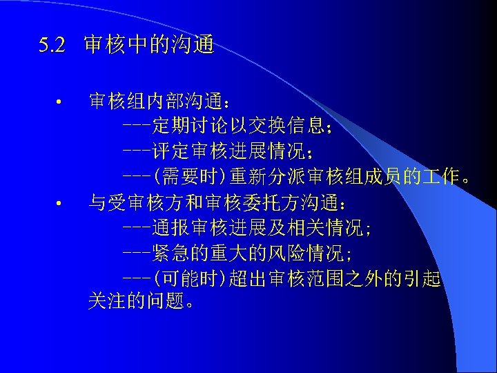 5. 2 审核中的沟通 • • 审核组内部沟通： ---定期讨论以交换信息； ---评定审核进展情况； ---(需要时)重新分派审核组成员的 作。 与受审核方和审核委托方沟通： ---通报审核进展及相关情况; ---紧急的重大的风险情况; ---(可能时)超出审核范围之外的引起