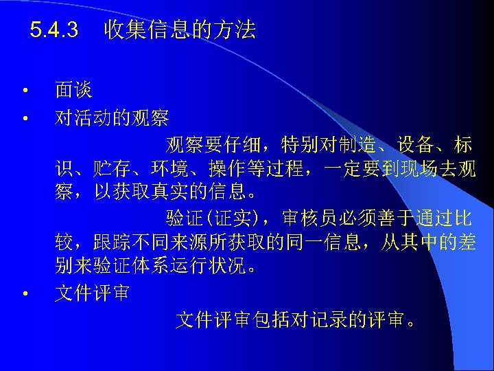 5. 4. 3 • • • 收集信息的方法 面谈 对活动的观察 观察要仔细，特别对制造、设备、标 识、贮存、环境、操作等过程，一定要到现场去观 察，以获取真实的信息。 验证(证实)，审核员必须善于通过比 较，跟踪不同来源所获取的同一信息，从其中的差
