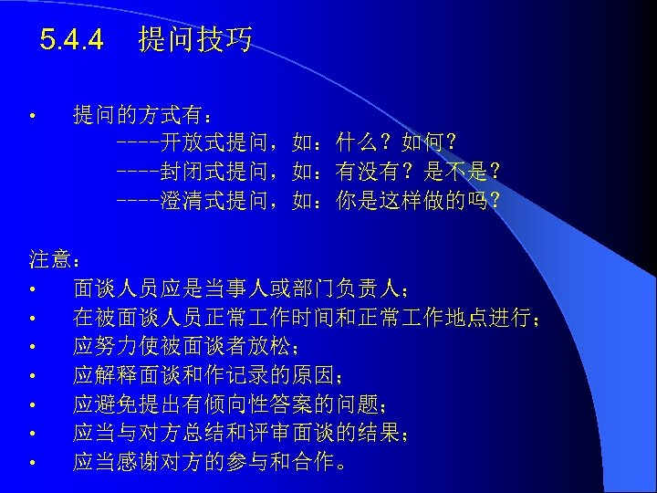 5. 4. 4 • 提问技巧 提问的方式有： ----开放式提问，如：什么？如何？ ----封闭式提问，如：有没有？是不是？ ----澄清式提问，如：你是这样做的吗？ 注意： • 面谈人员应是当事人或部门负责人； • 在被面谈人员正常