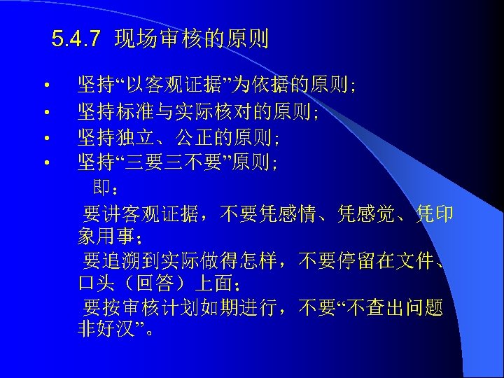 5. 4. 7 现场审核的原则 • • 坚持“以客观证据”为依据的原则; 坚持标准与实际核对的原则; 坚持独立、公正的原则; 坚持“三要三不要”原则; 即： 要讲客观证据，不要凭感情、凭感觉、凭印 象用事； 要追溯到实际做得怎样，不要停留在文件、
