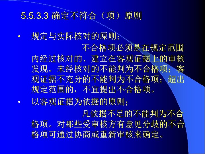 5. 5. 3. 3 确定不符合（项）原则 • • 规定与实际核对的原则； 不合格项必须是在规定范围 内经过核对的、建立在客观证据上的审核 发现。未经核对的不能判为不合格项；客 观证据不充分的不能判为不合格项；超出 规定范围的，不宜提出不合格项。 以客观证据为依据的原则；