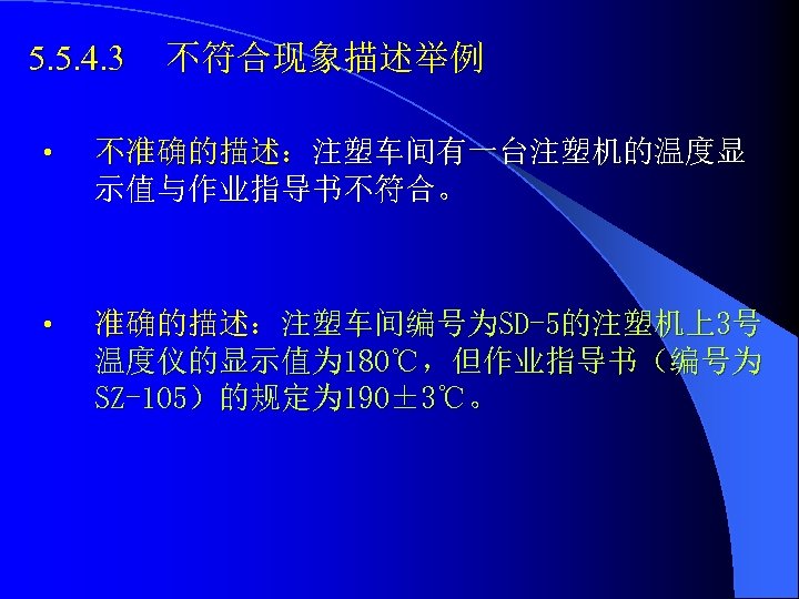 5. 5. 4. 3 不符合现象描述举例 • 不准确的描述：注塑车间有一台注塑机的温度显 示值与作业指导书不符合。 • 准确的描述：注塑车间编号为SD-5的注塑机上3号 温度仪的显示值为 180℃，但作业指导书（编号为 SZ-105）的规定为 190±