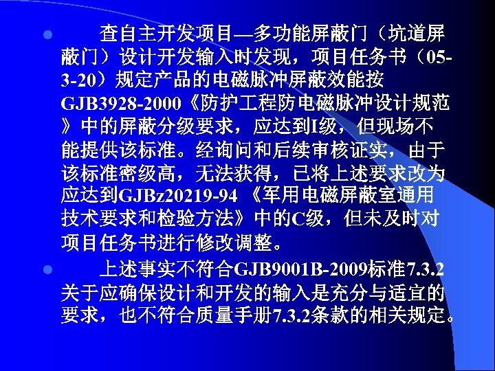 查自主开发项目—多功能屏蔽门（坑道屏 蔽门）设计开发输入时发现，项目任务书（053 -20）规定产品的电磁脉冲屏蔽效能按 GJB 3928 -2000《防护 程防电磁脉冲设计规范 》中的屏蔽分级要求，应达到Ⅰ级，但现场不 能提供该标准。经询问和后续审核证实，由于 该标准密级高，无法获得，已将上述要求改为 应达到GJBz 20219 -94 《军用电磁屏蔽室通用