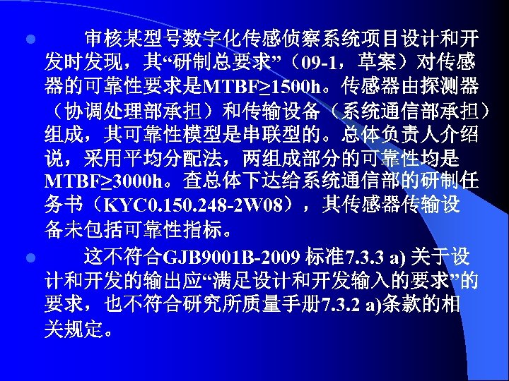 审核某型号数字化传感侦察系统项目设计和开 发时发现，其“研制总要求”（09 -1，草案）对传感 器的可靠性要求是MTBF≥ 1500 h。传感器由探测器 （协调处理部承担）和传输设备（系统通信部承担） 组成，其可靠性模型是串联型的。总体负责人介绍 说，采用平均分配法，两组成部分的可靠性均是 MTBF≥ 3000 h。查总体下达给系统通信部的研制任 务书（KYC 0.