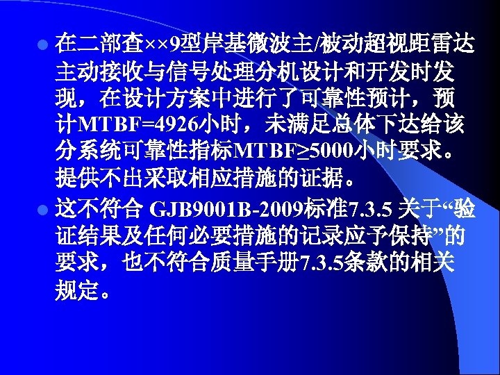 l 在二部查×× 9型岸基微波主/被动超视距雷达 主动接收与信号处理分机设计和开发时发 现，在设计方案中进行了可靠性预计，预 计MTBF=4926小时，未满足总体下达给该 分系统可靠性指标MTBF≥ 5000小时要求。 提供不出采取相应措施的证据。 l 这不符合 GJB 9001 B-2009标准7.