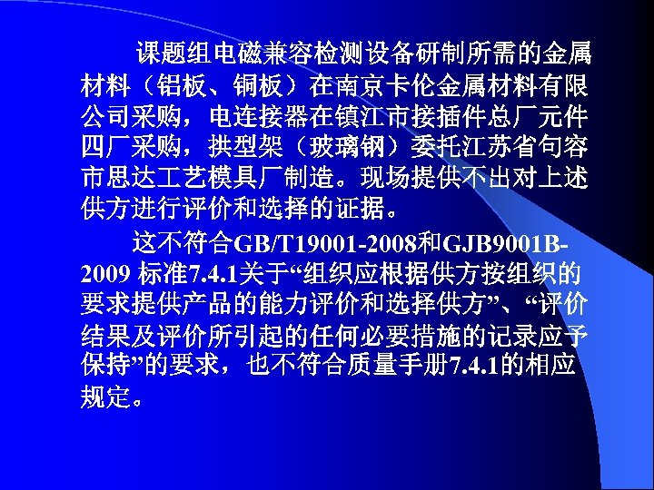课题组电磁兼容检测设备研制所需的金属 材料（铝板、铜板）在南京卡伦金属材料有限 公司采购，电连接器在镇江市接插件总厂元件 四厂采购，拱型架（玻璃钢）委托江苏省句容 市思达 艺模具厂制造。现场提供不出对上述 供方进行评价和选择的证据。 这不符合GB/T 19001 -2008和GJB 9001 B 2009 标准7.