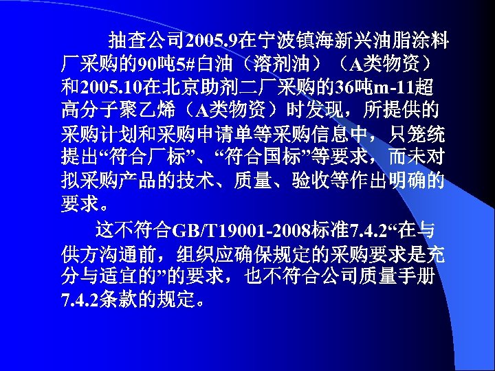抽查公司 2005. 9在宁波镇海新兴油脂涂料 厂采购的90吨 5#白油（溶剂油）（A类物资） 和2005. 10在北京助剂二厂采购的36吨m-11超 高分子聚乙烯（A类物资）时发现，所提供的 采购计划和采购申请单等采购信息中，只笼统 提出“符合厂标”、“符合国标”等要求，而未对 拟采购产品的技术、质量、验收等作出明确的 要求。 这不符合GB/T 19001