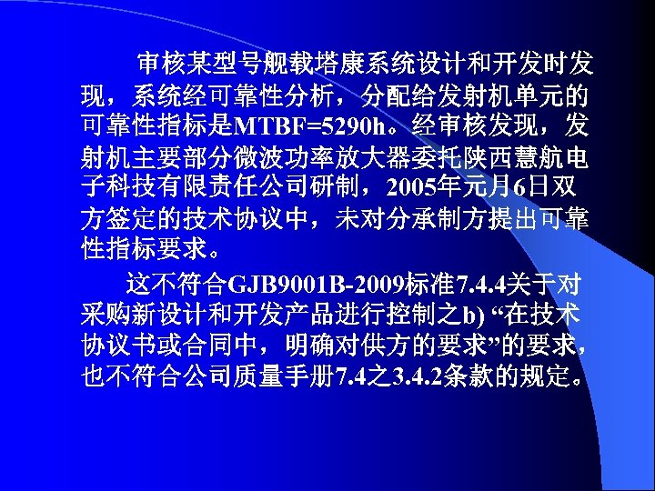 审核某型号舰载塔康系统设计和开发时发 现，系统经可靠性分析，分配给发射机单元的 可靠性指标是MTBF=5290 h。经审核发现，发 射机主要部分微波功率放大器委托陕西慧航电 子科技有限责任公司研制，2005年元月6日双 方签定的技术协议中，未对分承制方提出可靠 性指标要求。 这不符合GJB 9001 B-2009标准7. 4. 4关于对 采购新设计和开发产品进行控制之b)