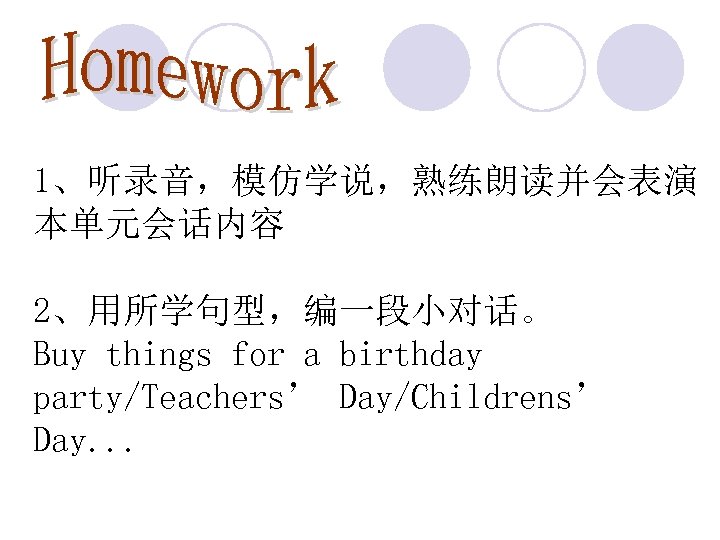 1、听录音，模仿学说，熟练朗读并会表演 本单元会话内容 2、用所学句型，编一段小对话。 Buy things for a birthday party/Teachers’ Day/Childrens’ Day. . . 
