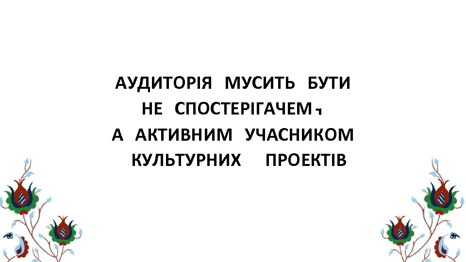 АУДИТОРІЯ МУСИТЬ БУТИ НЕ СПОСТЕРІГАЧЕМ, А АКТИВНИМ УЧАСНИКОМ КУЛЬТУРНИХ ПРОЕКТІВ 