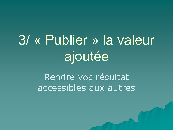 3/ « Publier » la valeur ajoutée Rendre vos résultat accessibles aux autres 