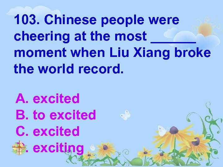 103. Chinese people were cheering at the most ______ moment when Liu Xiang broke