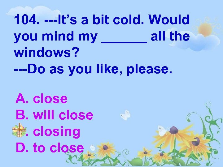 104. ---It’s a bit cold. Would you mind my ______ all the windows? ---Do