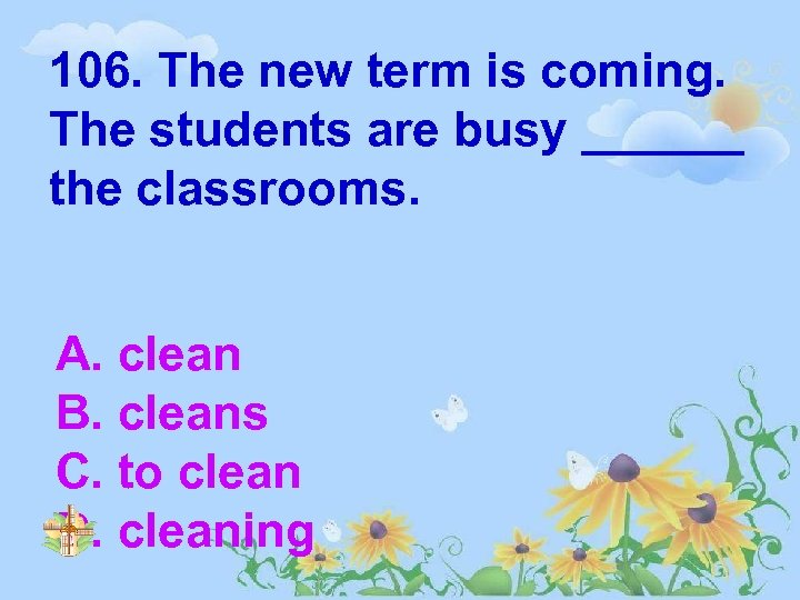 106. The new term is coming. The students are busy ______ the classrooms. A.