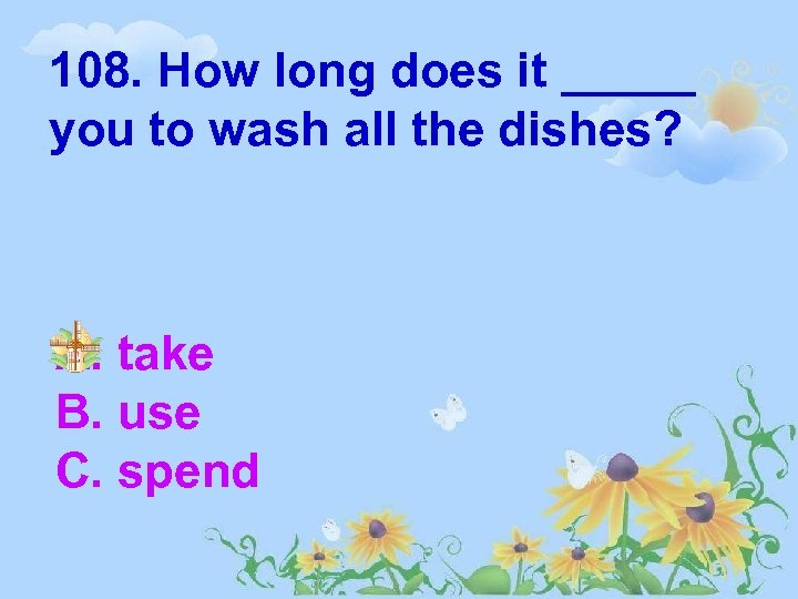 108. How long does it _____ you to wash all the dishes? A. take