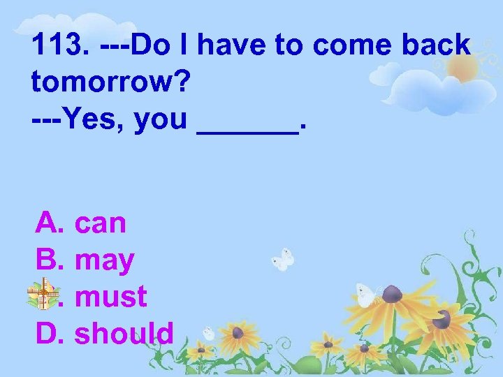 113. ---Do I have to come back tomorrow? ---Yes, you ______. A. can B.