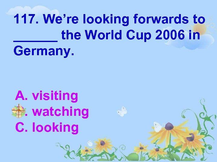 117. We’re looking forwards to ______ the World Cup 2006 in Germany. A. visiting