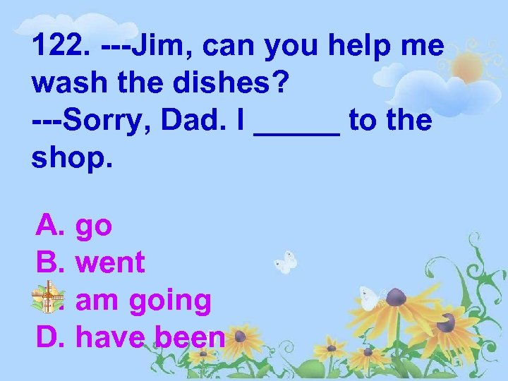 122. ---Jim, can you help me wash the dishes? ---Sorry, Dad. I _____ to