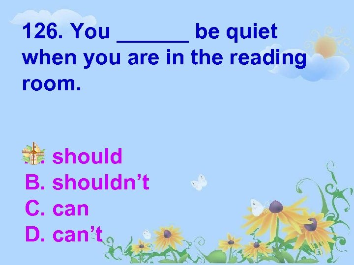 126. You ______ be quiet when you are in the reading room. A. should