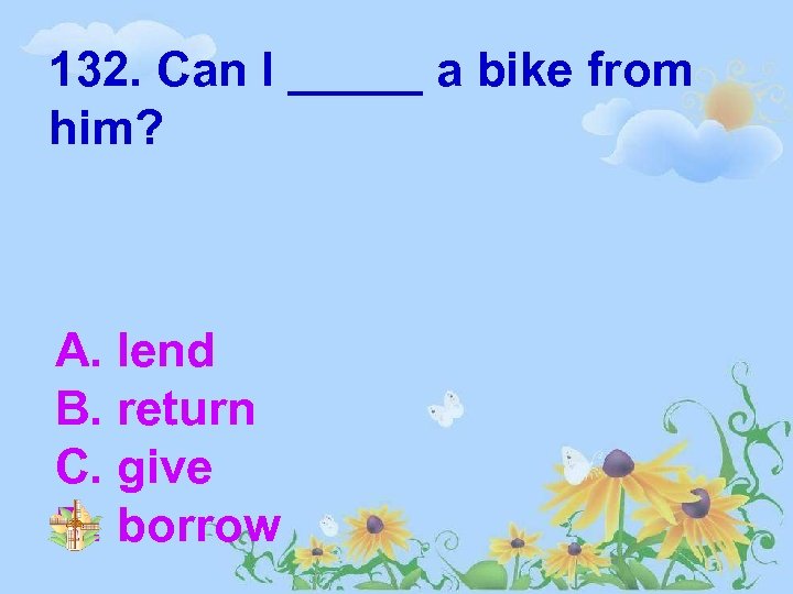 132. Can I _____ a bike from him? A. lend B. return C. give