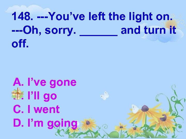 148. ---You’ve left the light on. ---Oh, sorry. ______ and turn it off. A.