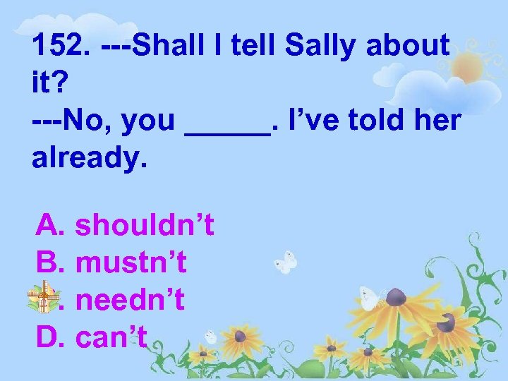 152. ---Shall I tell Sally about it? ---No, you _____. I’ve told her already.