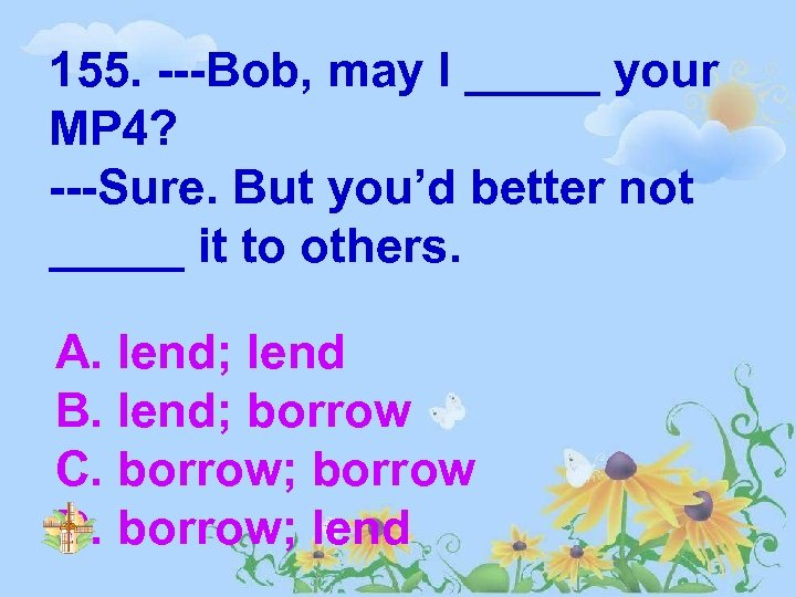 155. ---Bob, may I _____ your MP 4? ---Sure. But you’d better not _____