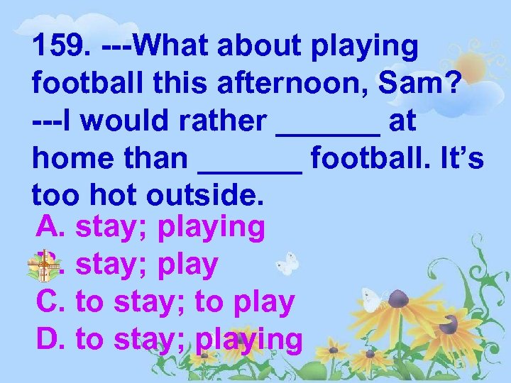 159. ---What about playing football this afternoon, Sam? ---I would rather ______ at home