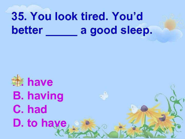 35. You look tired. You’d better _____ a good sleep. A. have B. having