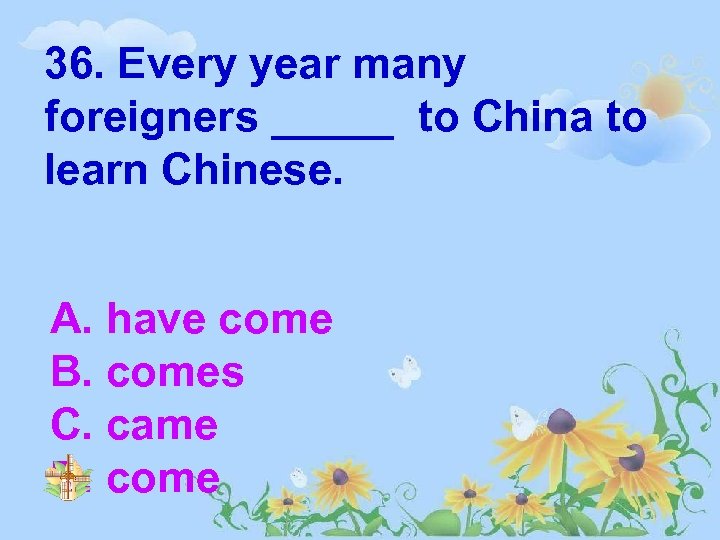 36. Every year many foreigners _____ to China to learn Chinese. A. have come