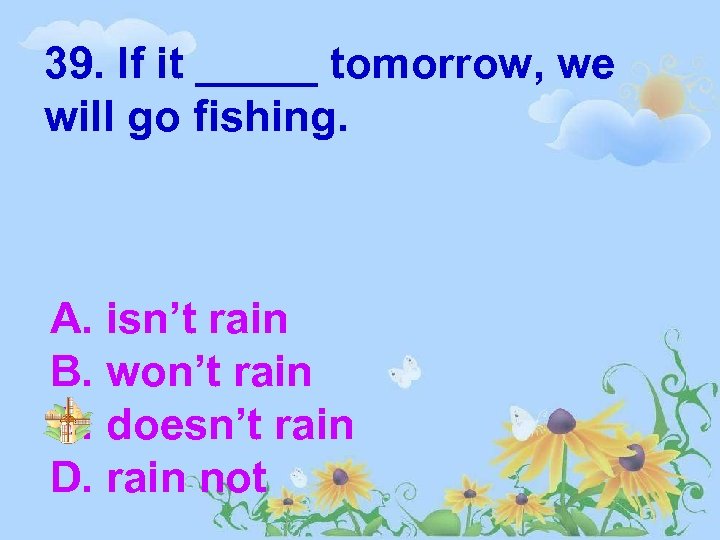 39. If it _____ tomorrow, we will go fishing. A. isn’t rain B. won’t